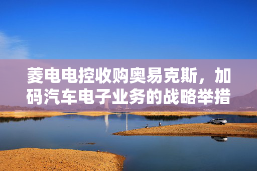 菱电电控收购奥易克斯，加码汽车电子业务的战略举措与面临挑战
