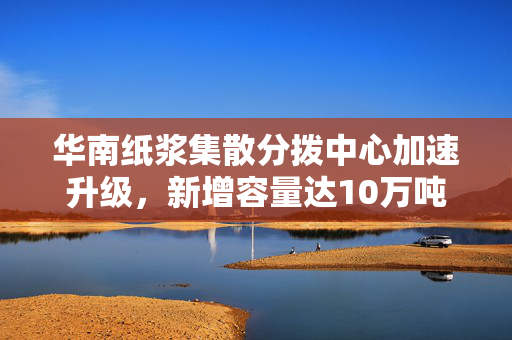 华南纸浆集散分拨中心加速升级，新增容量达10万吨