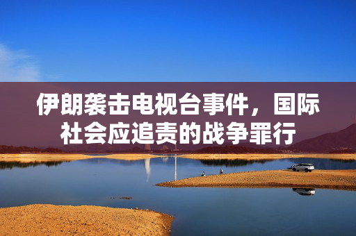 伊朗袭击电视台事件，国际社会应追责的战争罪行