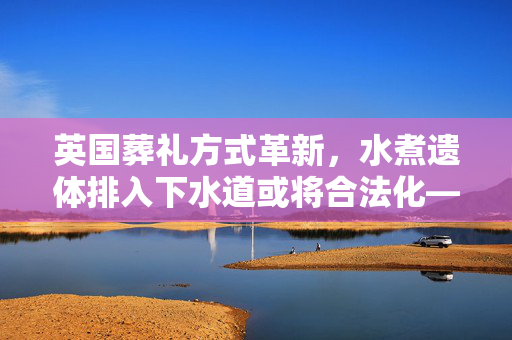 英国葬礼方式革新，水煮遗体排入下水道或将合法化——环保与葬礼深度探讨