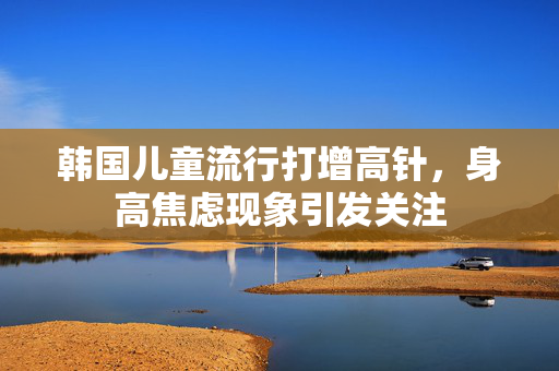 韩国儿童流行打增高针，身高焦虑现象引发关注