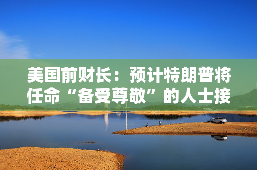 美国前财长：预计特朗普将任命“备受尊敬”的人士接替鲍威尔