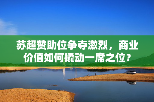 苏超赞助位争夺激烈，商业价值如何撬动一席之位？