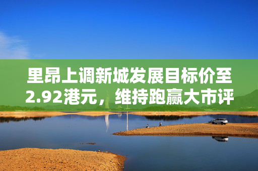 里昂上调新城发展目标价至2.92港元，维持跑赢大市评级评价