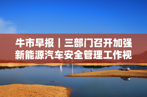牛市早报｜三部门召开加强新能源汽车安全管理工作视频会，6月LPR今公布