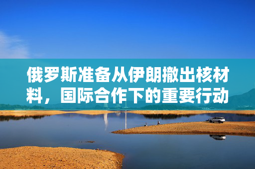 俄罗斯准备从伊朗撤出核材料，国际合作下的重要行动