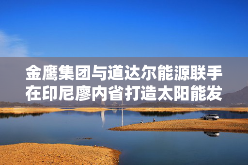 金鹰集团与道达尔能源联手在印尼廖内省打造太阳能发电项目