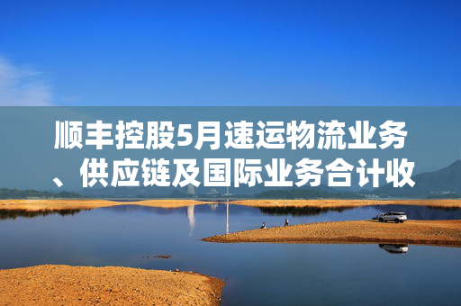 顺丰控股5月速运物流业务、供应链及国际业务合计收入251.13亿元 同比增长11.34%