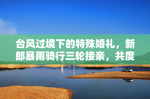 台风过境下的特殊婚礼，新郎暴雨骑行三轮接亲，共度风雨人生