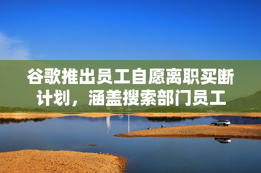 谷歌推出员工自愿离职买断计划，涵盖搜索部门员工