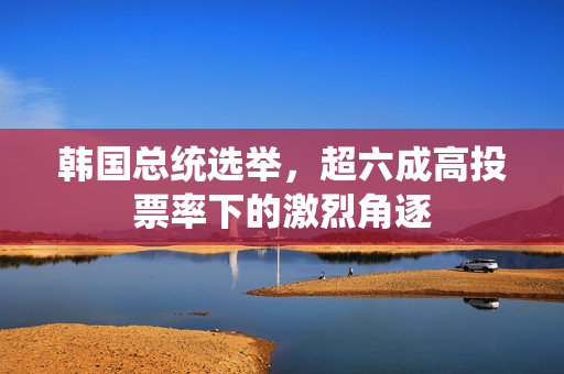 韩国总统选举，超六成高投票率下的激烈角逐