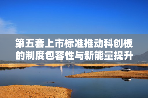 第五套上市标准推动科创板的制度包容性与新能量提升