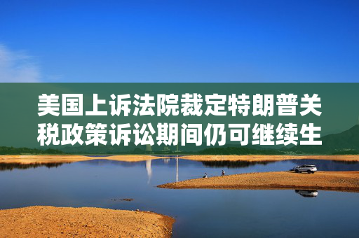 美国上诉法院裁定特朗普关税政策诉讼期间仍可继续生效