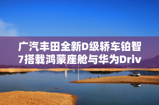 广汽丰田全新D级轿车铂智7搭载鸿蒙座舱与华为DriveONE电机革新之旅揭秘