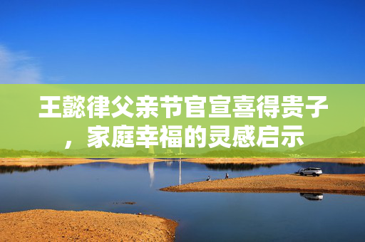 王懿律父亲节官宣喜得贵子，家庭幸福的灵感启示