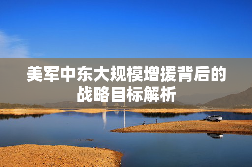 美军中东大规模增援背后的战略目标解析