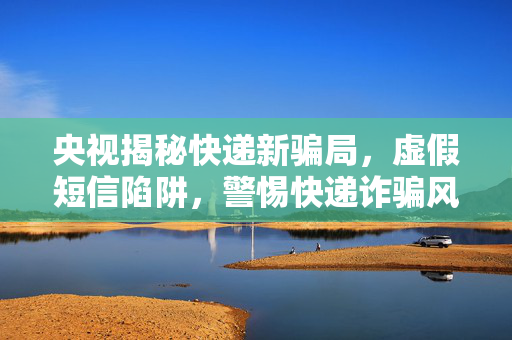 央视揭秘快递新骗局，虚假短信陷阱，警惕快递诈骗风险！