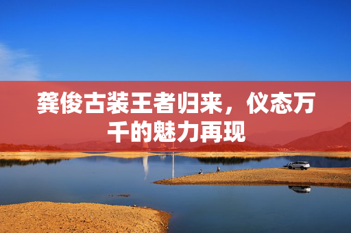 龚俊古装王者归来，仪态万千的魅力再现