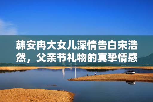 韩安冉大女儿深情告白宋浩然，父亲节礼物的真挚情感表达