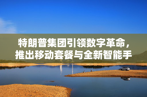 特朗普集团引领数字革命，推出移动套餐与全新智能手机，仅需499美元！