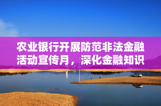 农业银行开展防范非法金融活动宣传月，深化金融知识普及，筑牢风险防线，守护金融安全防线