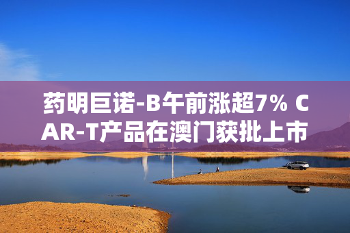 药明巨诺-B午前涨超7% CAR-T产品在澳门获批上市
