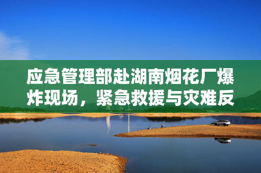 应急管理部赴湖南烟花厂爆炸现场，紧急救援与灾难反思纪实