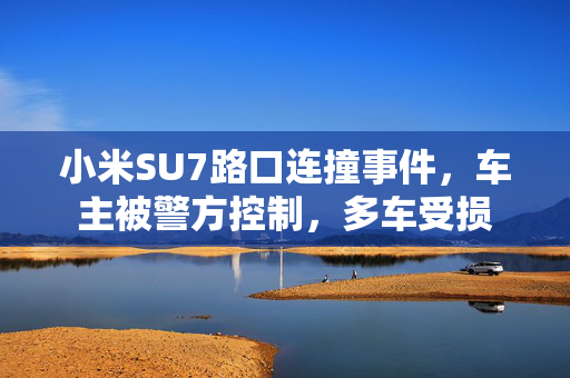 小米SU7路口连撞事件，车主被警方控制，多车受损