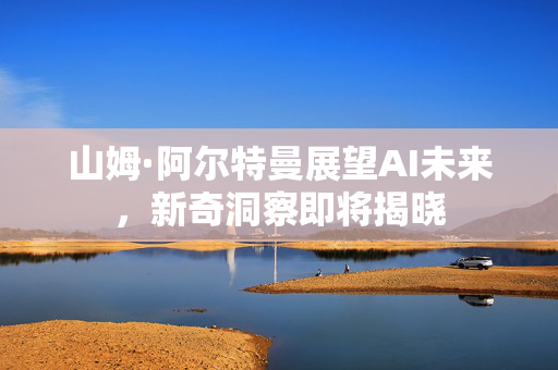 山姆·阿尔特曼展望AI未来，新奇洞察即将揭晓
