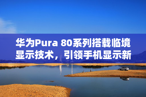 华为Pura 80系列搭载临境显示技术，引领手机显示新时代