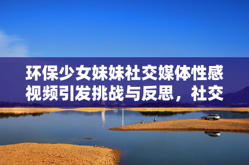 环保少女妹妹社交媒体性感视频引发挑战与反思，社交媒体时代的环保议题新思考