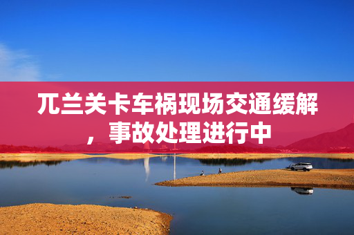 兀兰关卡车祸现场交通缓解，事故处理进行中