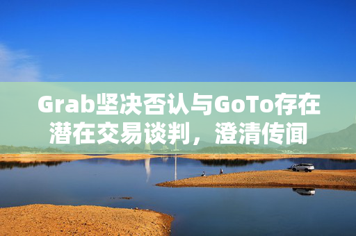 Grab坚决否认与GoTo存在潜在交易谈判，澄清传闻
