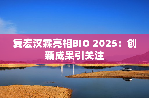复宏汉霖亮相BIO 2025：创新成果引关注