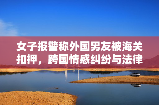 女子报警称外国男友被海关扣押，跨国情感纠纷与法律交织的挑战