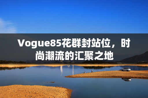 Vogue85花群封站位，时尚潮流的汇聚之地