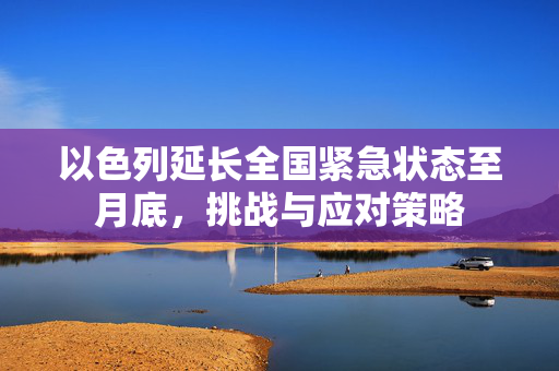 以色列延长全国紧急状态至月底，挑战与应对策略