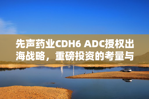 先声药业CDH6 ADC授权出海战略，重磅投资的考量与未来展望