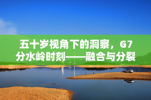 五十岁视角下的洞察，G7分水岭时刻——融合与分裂的转变及认清发展大势的重要性