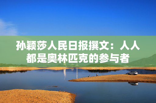 孙颖莎人民日报撰文：人人都是奥林匹克的参与者