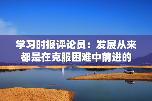 学习时报评论员：发展从来都是在克服困难中前进的