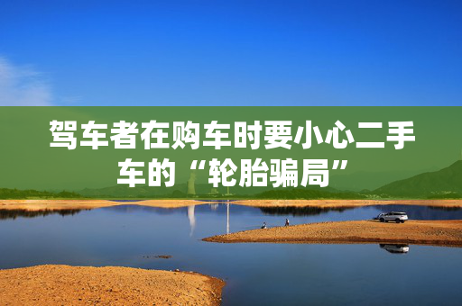 驾车者在购车时要小心二手车的“轮胎骗局”