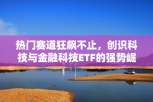 热门赛道狂飙不止，创识科技与金融科技ETF的强势崛起引领市场热议