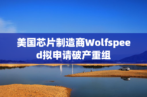 美国芯片制造商Wolfspeed拟申请破产重组