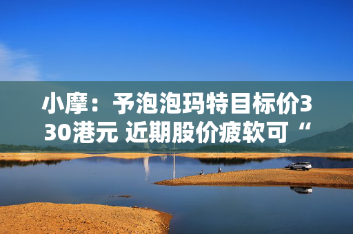 小摩：予泡泡玛特目标价330港元 近期股价疲软可“抄底”