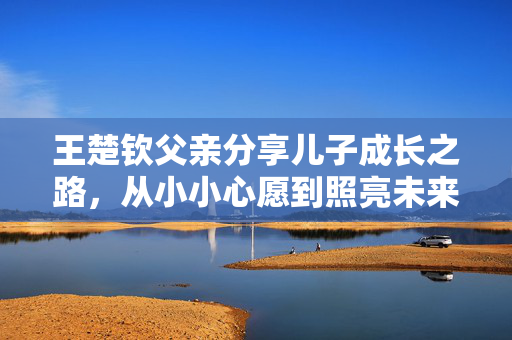 王楚钦父亲分享儿子成长之路，从小小心愿到照亮未来的梦想之路