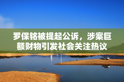 罗保铭被提起公诉，涉案巨额财物引发社会关注热议