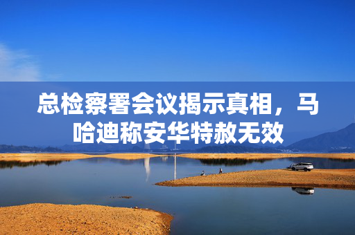 总检察署会议揭示真相，马哈迪称安华特赦无效