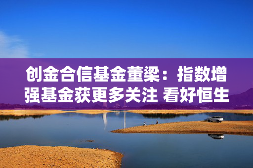 创金合信基金董梁：指数增强基金获更多关注 看好恒生科技、红利、科创板综合指数的布局机会