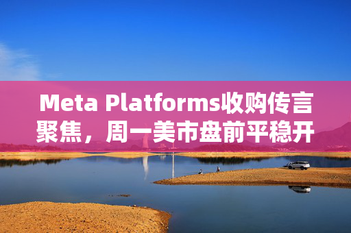 Meta Platforms收购传言聚焦，周一美市盘前平稳开盘
